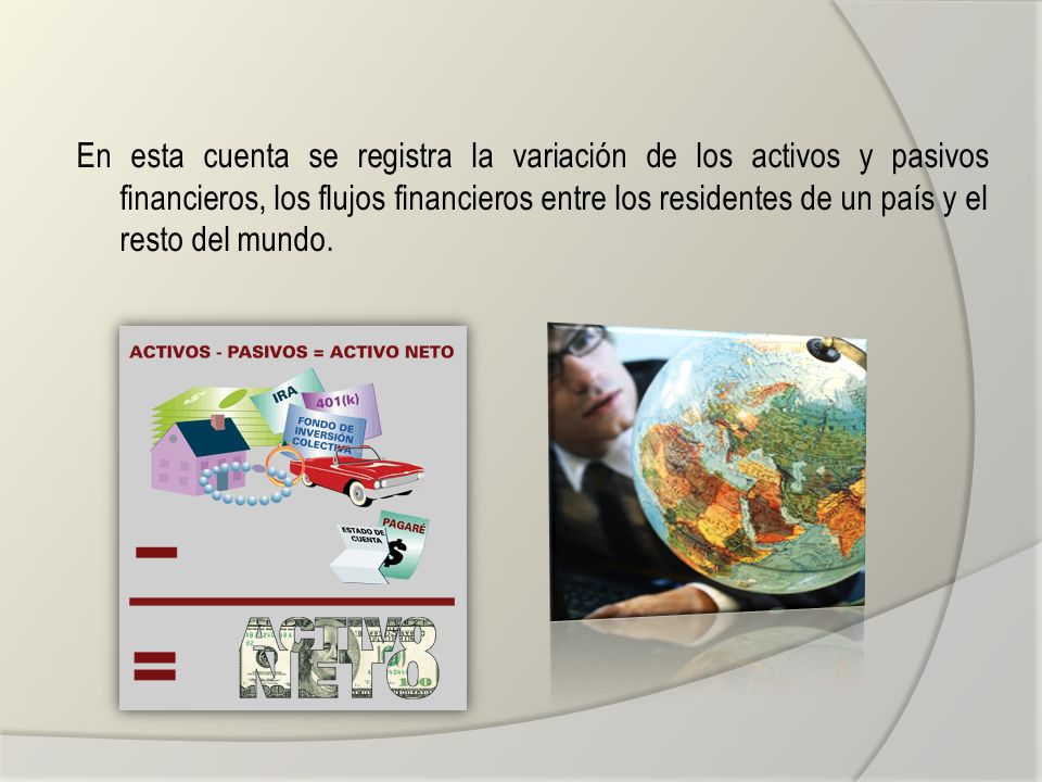En esta cuenta se registra la variación de los activos y pasivos financieros, los flujos financieros entre los residentes de un país y el resto del mundo.