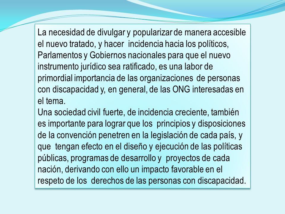 La necesidad de divulgar y popularizar de manera accesible el nuevo tratado, y hacer incidencia hacia los políticos, Parlamentos y Gobiernos nacionales para que el nuevo instrumento jurídico sea ratificado, es una labor de primordial importancia de las organizaciones de personas con discapacidad y, en general, de las ONG interesadas en el tema.