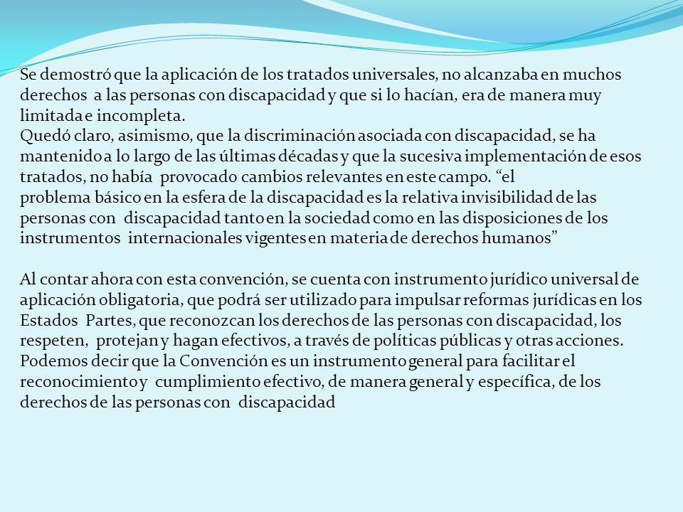 Se demostró que la aplicación de los tratados universales, no alcanzaba en muchos derechos a las personas con discapacidad y que si lo hacían, era de manera muy limitada e incompleta.