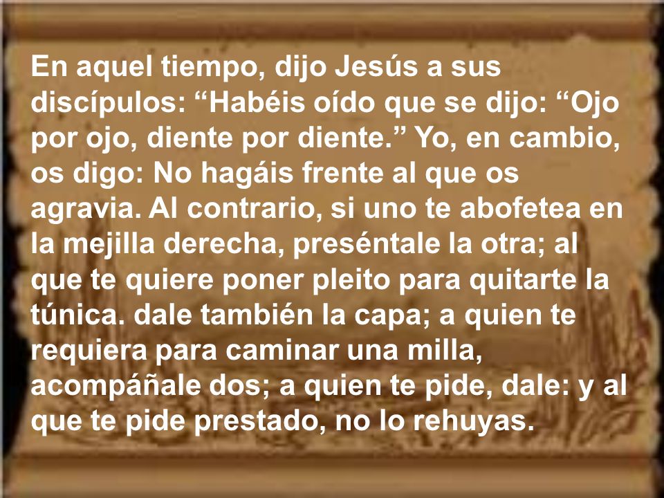 En aquel tiempo, dijo Jesús a sus discípulos: Habéis oído que se dijo: Ojo por ojo, diente por diente. Yo, en cambio, os digo: No hagáis frente al que os agravia.