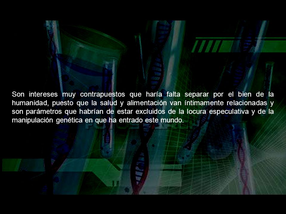 Son intereses muy contrapuestos que haría falta separar por el bien de la humanidad, puesto que la salud y alimentación van íntimamente relacionadas y son parámetros que habrían de estar excluidos de la locura especulativa y de la manipulación genética en que ha entrado este mundo.