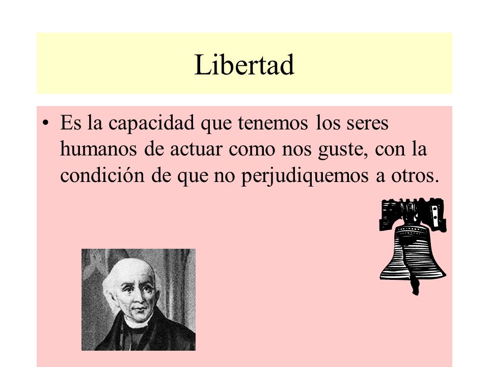 Libertad Es la capacidad que tenemos los seres humanos de actuar como nos guste, con la condición de que no perjudiquemos a otros.