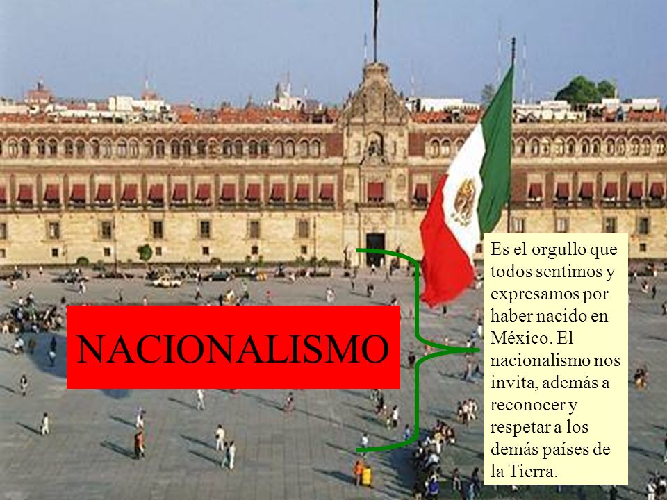 Es el orgullo que todos sentimos y expresamos por haber nacido en México. El nacionalismo nos invita, además a reconocer y respetar a los demás países de la Tierra.