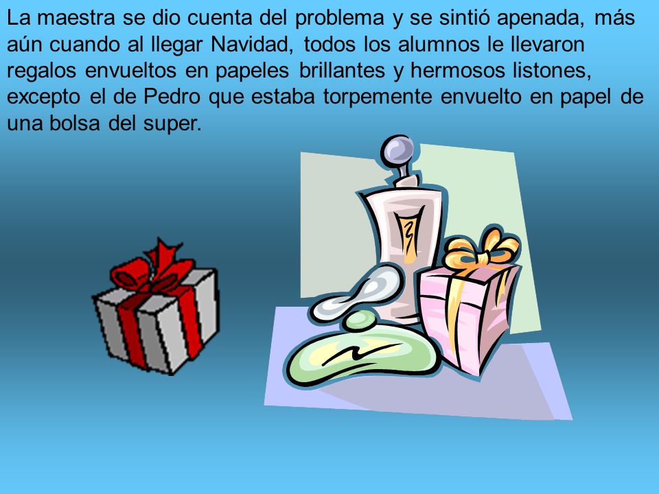 La maestra se dio cuenta del problema y se sintió apenada, más aún cuando al llegar Navidad, todos los alumnos le llevaron regalos envueltos en papeles brillantes y hermosos listones, excepto el de Pedro que estaba torpemente envuelto en papel de una bolsa del super.