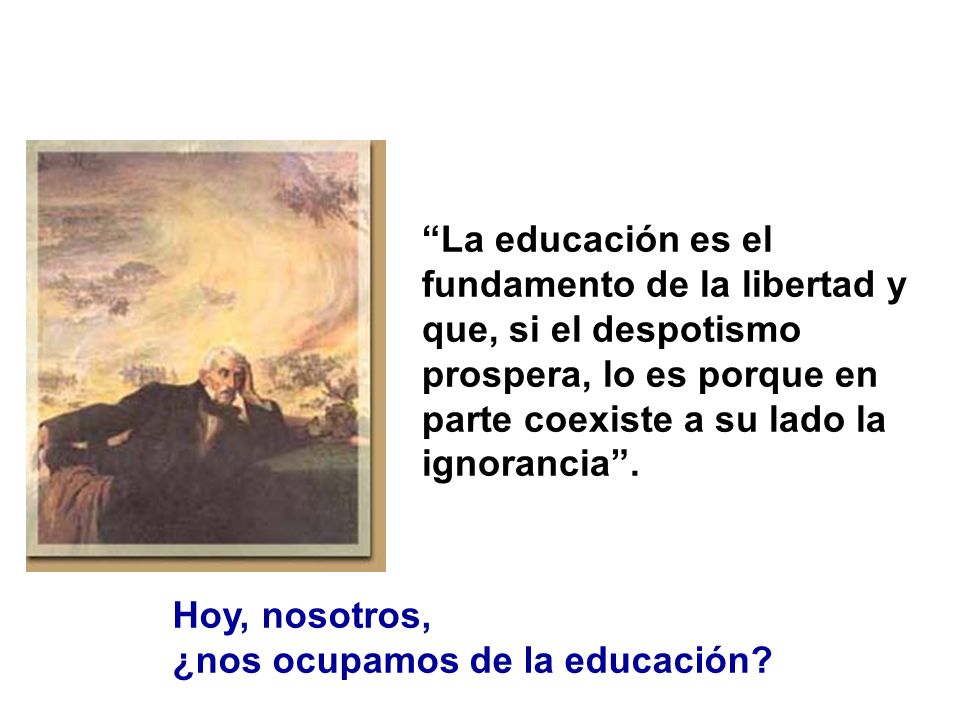 La educación es el fundamento de la libertad y que, si el despotismo prospera, lo es porque en parte coexiste a su lado la ignorancia .
