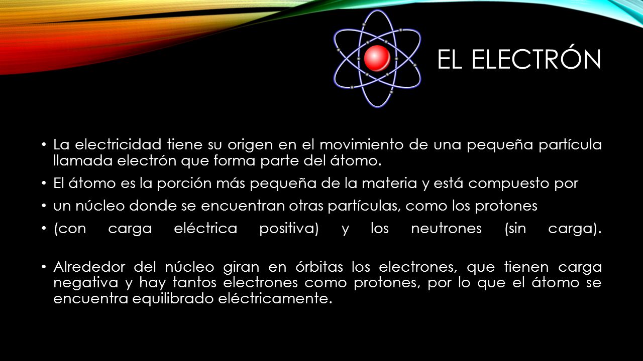 EL ELECTRÓN La electricidad tiene su origen en el movimiento de una pequeña partícula llamada electrón que forma parte del átomo.