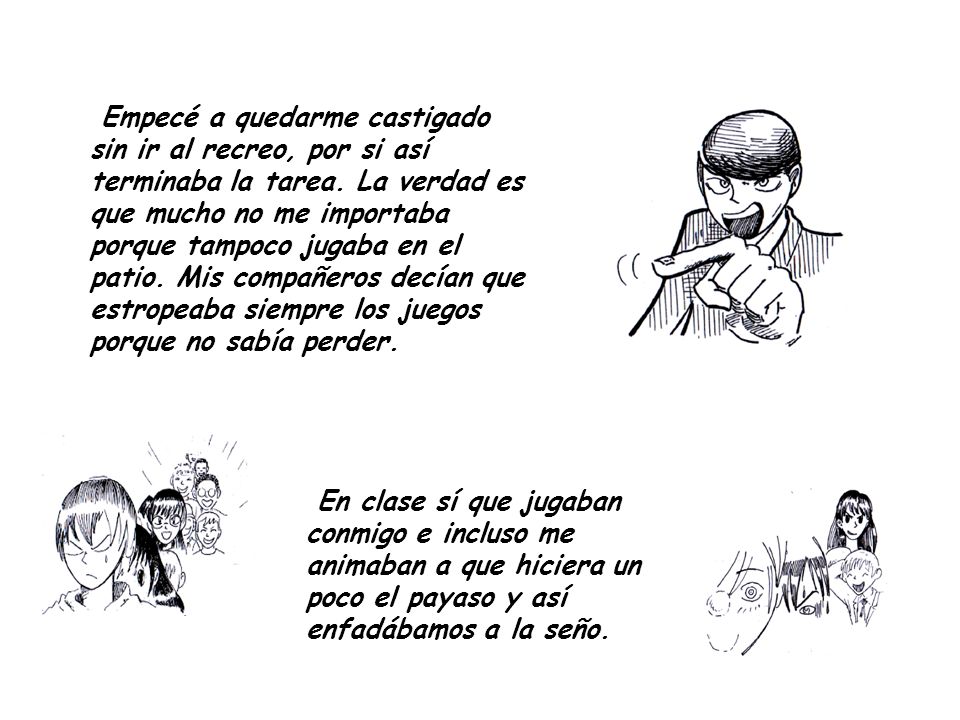 Empecé a quedarme castigado sin ir al recreo, por si así terminaba la tarea. La verdad es que mucho no me importaba porque tampoco jugaba en el patio. Mis compañeros decían que estropeaba siempre los juegos porque no sabía perder.