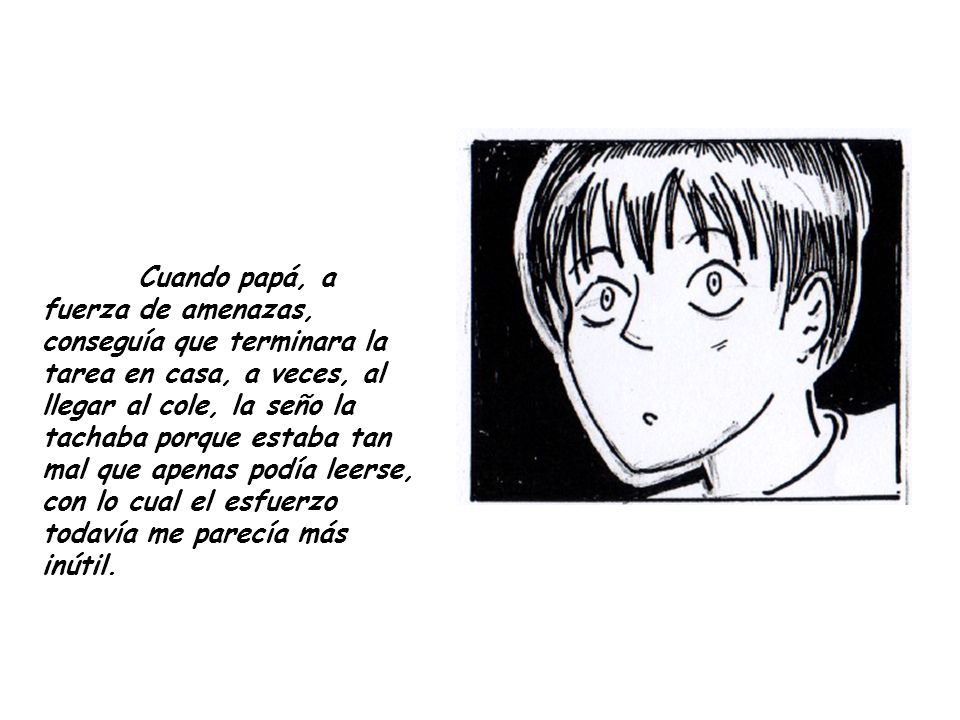 Cuando papá, a fuerza de amenazas, conseguía que terminara la tarea en casa, a veces, al llegar al cole, la seño la tachaba porque estaba tan mal que apenas podía leerse, con lo cual el esfuerzo todavía me parecía más inútil.