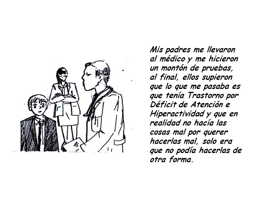 Mis padres me llevaron al médico y me hicieron un montón de pruebas, al final, ellos supieron que lo que me pasaba es que tenía Trastorno por Déficit de Atención e Hiperactividad y que en realidad no hacía las cosas mal por querer hacerlas mal, solo era que no podía hacerlas de otra forma.
