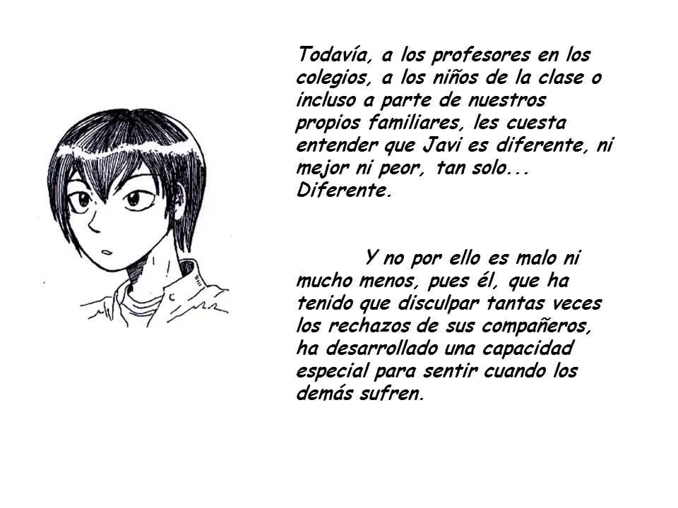 Todavía, a los profesores en los colegios, a los niños de la clase o incluso a parte de nuestros propios familiares, les cuesta entender que Javi es diferente, ni mejor ni peor, tan solo... Diferente.