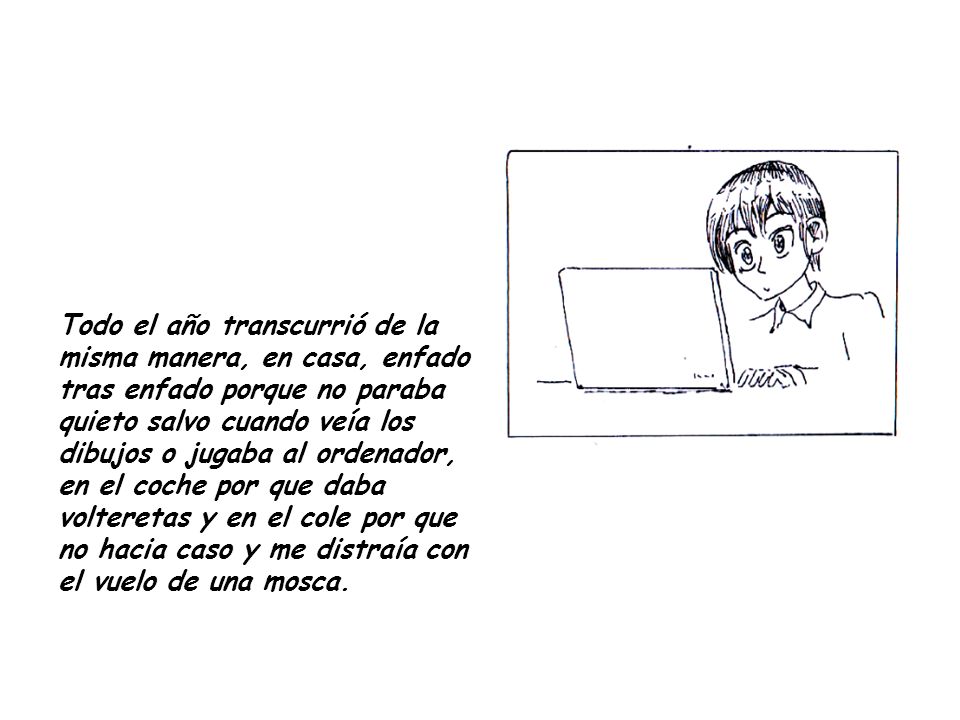 Todo el año transcurrió de la misma manera, en casa, enfado tras enfado porque no paraba quieto salvo cuando veía los dibujos o jugaba al ordenador, en el coche por que daba volteretas y en el cole por que no hacia caso y me distraía con el vuelo de una mosca.
