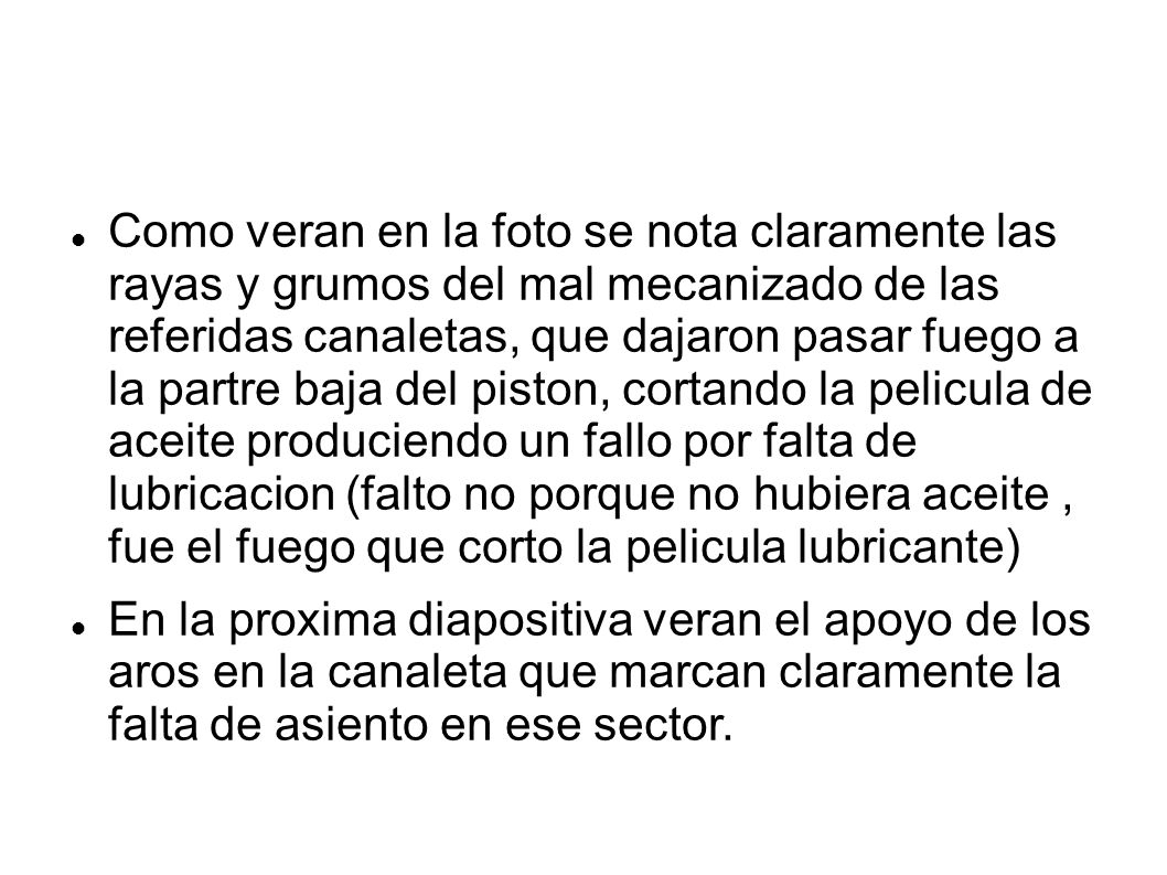 Como veran en la foto se nota claramente las rayas y grumos del mal mecanizado de las referidas canaletas, que dajaron pasar fuego a la partre baja del piston, cortando la pelicula de aceite produciendo un fallo por falta de lubricacion (falto no porque no hubiera aceite , fue el fuego que corto la pelicula lubricante)‏