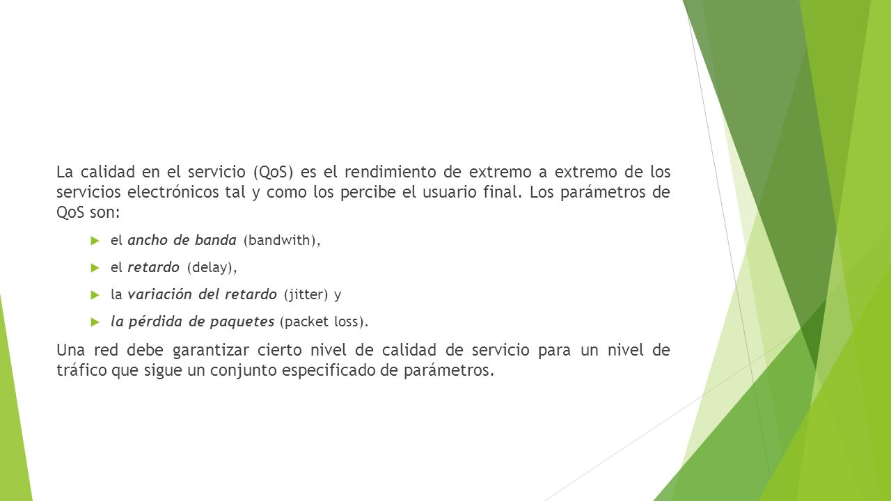 La calidad en el servicio (QoS) es el rendimiento de extremo a extremo de los servicios electrónicos tal y como los percibe el usuario final. Los parámetros de QoS son: