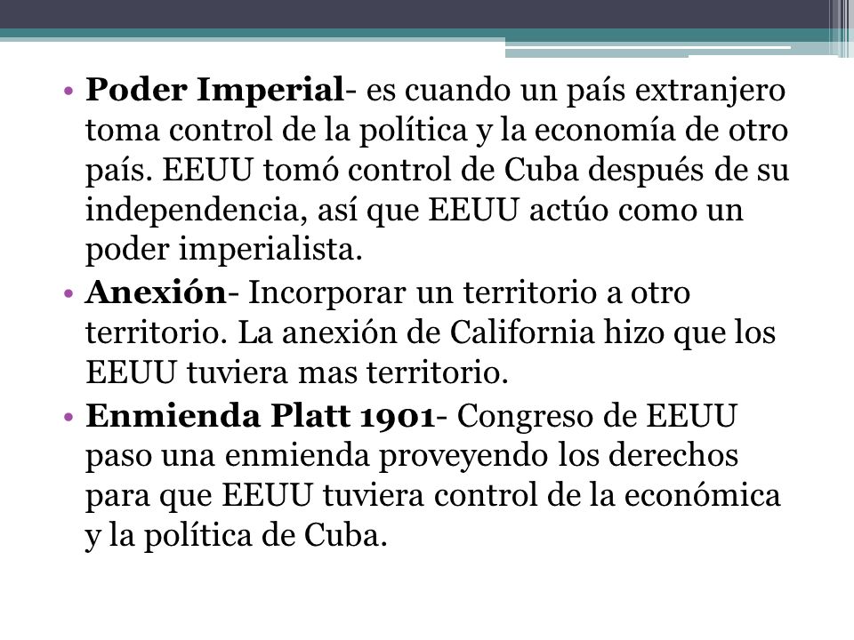 Poder Imperial- es cuando un país extranjero toma control de la política y la economía de otro país. EEUU tomó control de Cuba después de su independencia, así que EEUU actúo como un poder imperialista.