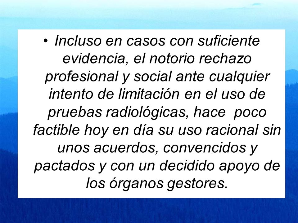 Incluso en casos con suficiente evidencia, el notorio rechazo profesional y social ante cualquier intento de limitación en el uso de pruebas radiológicas, hace poco factible hoy en día su uso racional sin unos acuerdos, convencidos y pactados y con un decidido apoyo de los órganos gestores.