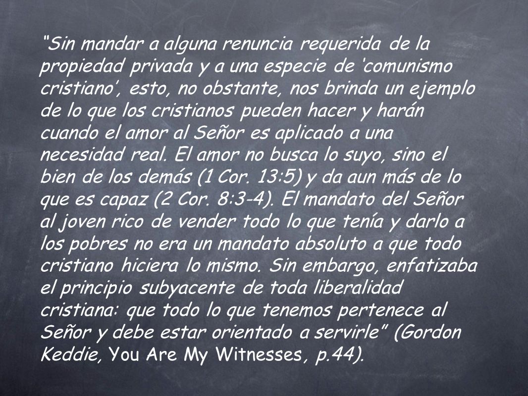 Sin mandar a alguna renuncia requerida de la propiedad privada y a una especie de ‘comunismo cristiano’, esto, no obstante, nos brinda un ejemplo de lo que los cristianos pueden hacer y harán cuando el amor al Señor es aplicado a una necesidad real.