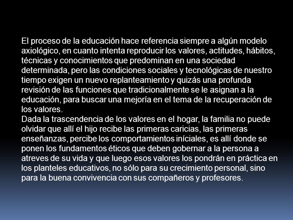 El proceso de la educación hace referencia siempre a algún modelo axiológico, en cuanto intenta reproducir los valores, actitudes, hábitos, técnicas y conocimientos que predominan en una sociedad determinada, pero las condiciones sociales y tecnológicas de nuestro tiempo exigen un nuevo replanteamiento y quizás una profunda revisión de las funciones que tradicionalmente se le asignan a la educación, para buscar una mejoría en el tema de la recuperación de los valores.