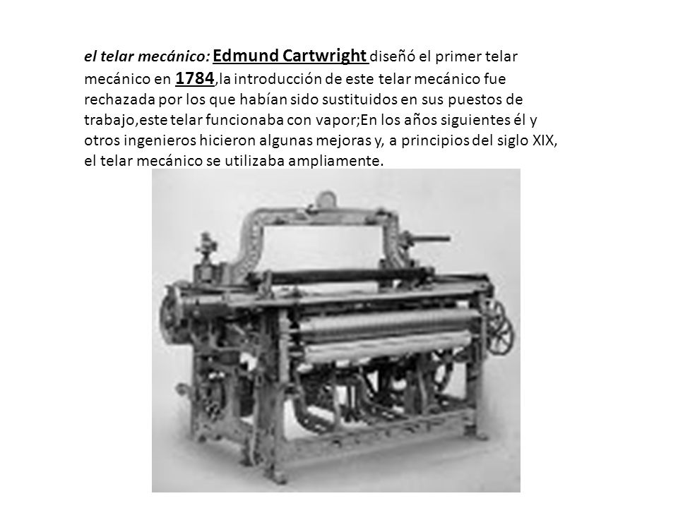 el telar mecánico: Edmund Cartwright diseñó el primer telar mecánico en 1784,la introducción de este telar mecánico fue rechazada por los que habían sido sustituidos en sus puestos de trabajo,este telar funcionaba con vapor;En los años siguientes él y otros ingenieros hicieron algunas mejoras y, a principios del siglo XIX, el telar mecánico se utilizaba ampliamente.