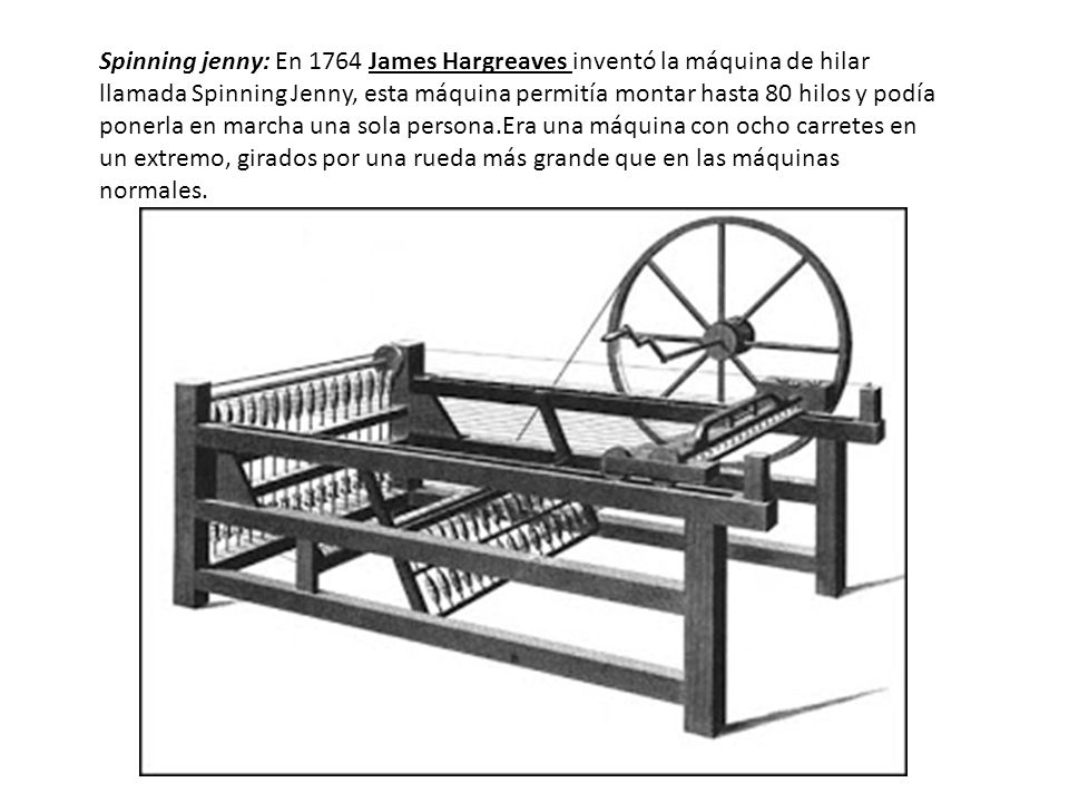 Spinning jenny: En 1764 James Hargreaves inventó la máquina de hilar llamada Spinning Jenny, esta máquina permitía montar hasta 80 hilos y podía ponerla en marcha una sola persona.Era una máquina con ocho carretes en un extremo, girados por una rueda más grande que en las máquinas normales.