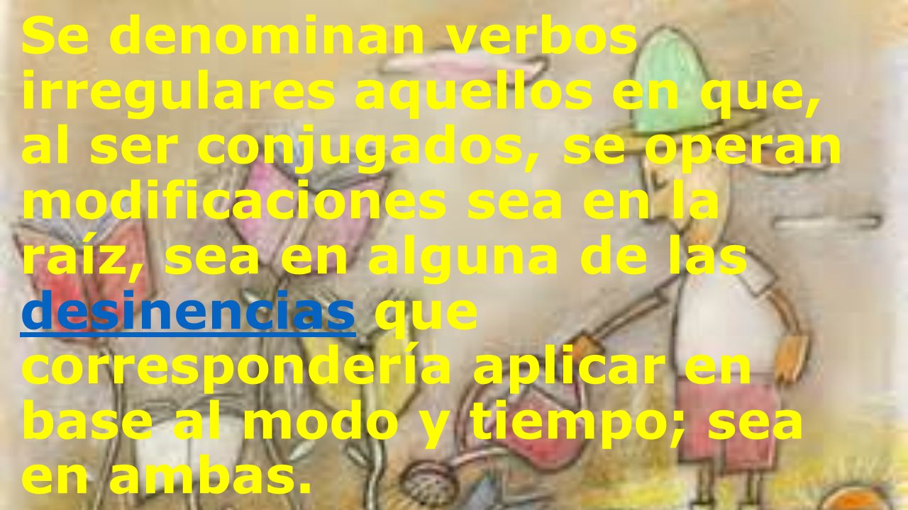 Se denominan verbos irregulares aquellos en que, al ser conjugados, se operan modificaciones sea en la raíz, sea en alguna de las desinencias que correspondería aplicar en base al modo y tiempo; sea en ambas.