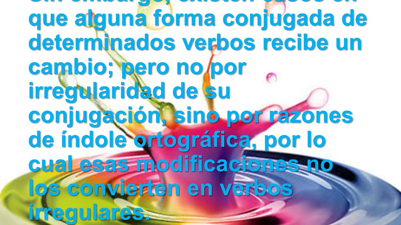 Sin embargo, existen casos en que alguna forma conjugada de determinados verbos recibe un cambio; pero no por irregularidad de su conjugación, sino por razones de índole ortográfica, por lo cual esas modificaciones no los convierten en verbos irregulares.