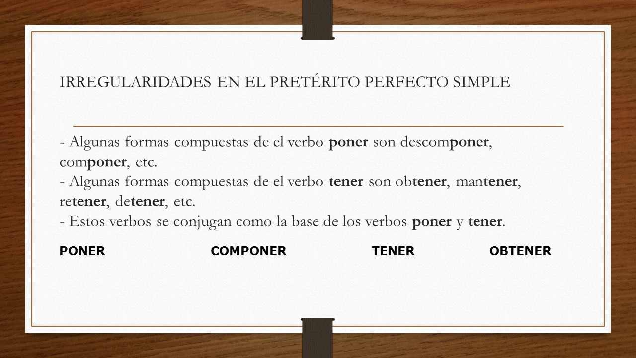 IRREGULARIDADES EN EL PRETÉRITO PERFECTO SIMPLE - Algunas formas compuestas de el verbo poner son descomponer, componer, etc. - Algunas formas compuestas de el verbo tener son obtener, mantener, retener, detener, etc. - Estos verbos se conjugan como la base de los verbos poner y tener.