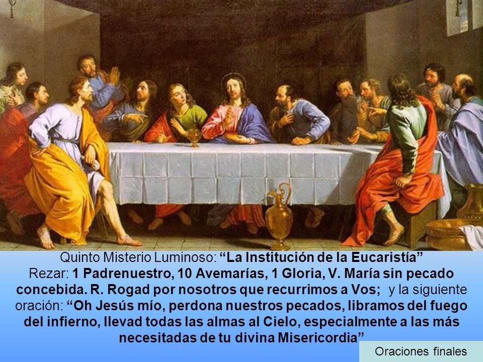 Quinto Misterio Luminoso: La Institución de la Eucaristía Rezar: 1 Padrenuestro, 10 Avemarías, 1 Gloria, V. María sin pecado concebida. R. Rogad por nosotros que recurrimos a Vos; y la siguiente oración: Oh Jesús mío, perdona nuestros pecados, libramos del fuego del infierno, llevad todas las almas al Cielo, especialmente a las más necesitadas de tu divina Misericordia