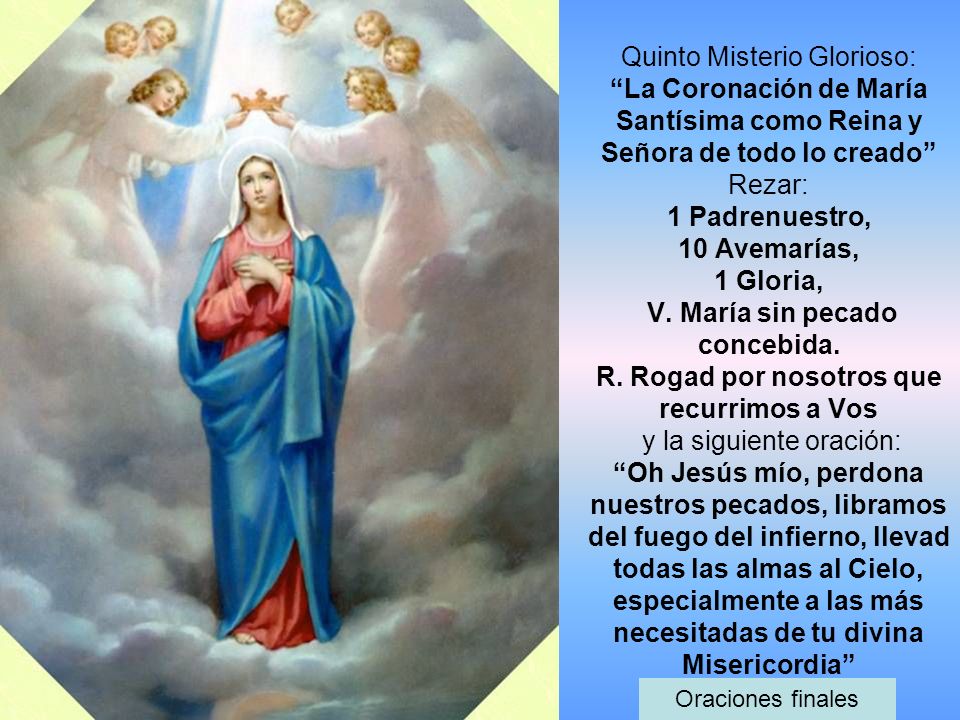 Quinto Misterio Glorioso: La Coronación de María Santísima como Reina y Señora de todo lo creado Rezar: 1 Padrenuestro, 10 Avemarías, 1 Gloria, V. María sin pecado concebida. R. Rogad por nosotros que recurrimos a Vos y la siguiente oración: Oh Jesús mío, perdona nuestros pecados, libramos del fuego del infierno, llevad todas las almas al Cielo, especialmente a las más necesitadas de tu divina Misericordia
