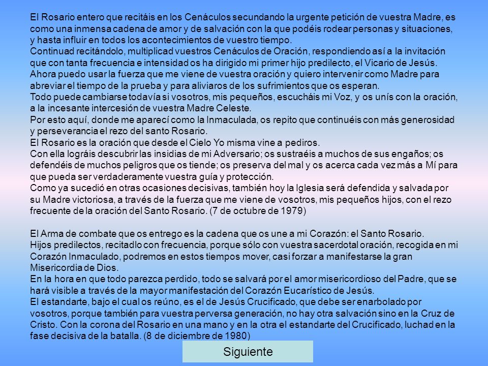 El Rosario entero que recitáis en los Cenáculos secundando la urgente petición de vuestra Madre, es como una inmensa cadena de amor y de salvación con la que podéis rodear personas y situaciones, y hasta influir en todos los acontecimientos de vuestro tiempo.