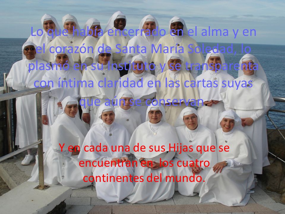 Lo que había encerrado en el alma y en el corazón de Santa María Soledad, lo plasmó en su Instituto y se transparenta con íntima claridad en las cartas suyas que aún se conservan.