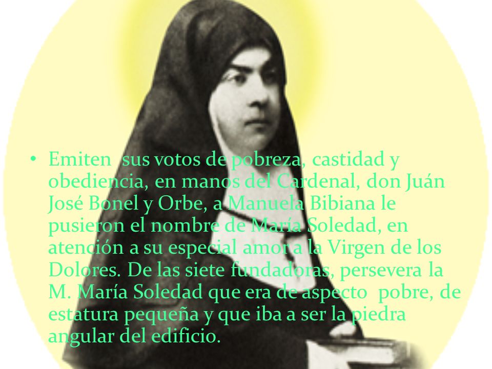Emiten sus votos de pobreza, castidad y obediencia, en manos del Cardenal, don Juán José Bonel y Orbe, a Manuela Bibiana le pusieron el nombre de María Soledad, en atención a su especial amor a la Virgen de los Dolores.
