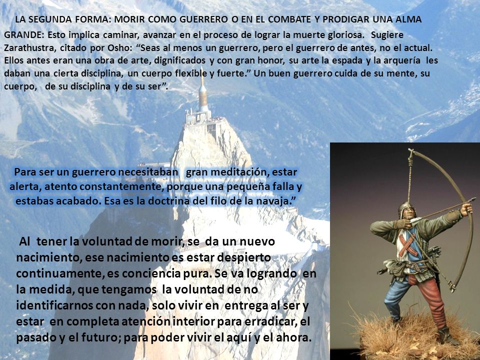 LA SEGUNDA FORMA: MORIR COMO GUERRERO O EN EL COMBATE Y PRODIGAR UNA ALMA GRANDE: Esto implica caminar, avanzar en el proceso de lograr la muerte gloriosa. Sugiere Zarathustra, citado por Osho: Seas al menos un guerrero, pero el guerrero de antes, no el actual. Ellos antes eran una obra de arte, dignificados y con gran honor, su arte la espada y la arquería les daban una cierta disciplina, un cuerpo flexible y fuerte. Un buen guerrero cuida de su mente, su cuerpo, de su disciplina y de su ser .
