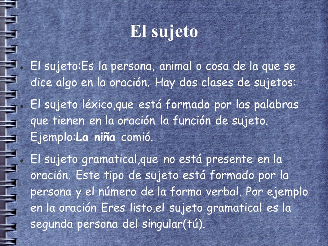 El sujeto El sujeto:Es la persona, animal o cosa de la que se dice algo en la oración. Hay dos clases de sujetos: