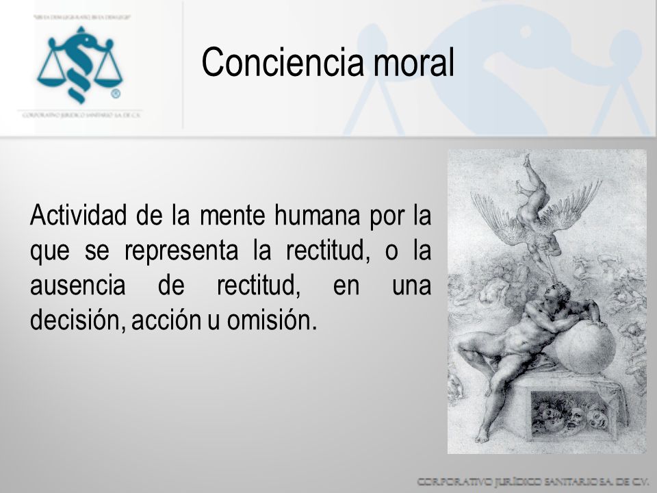 Conciencia moral Actividad de la mente humana por la que se representa la rectitud, o la ausencia de rectitud, en una decisión, acción u omisión.
