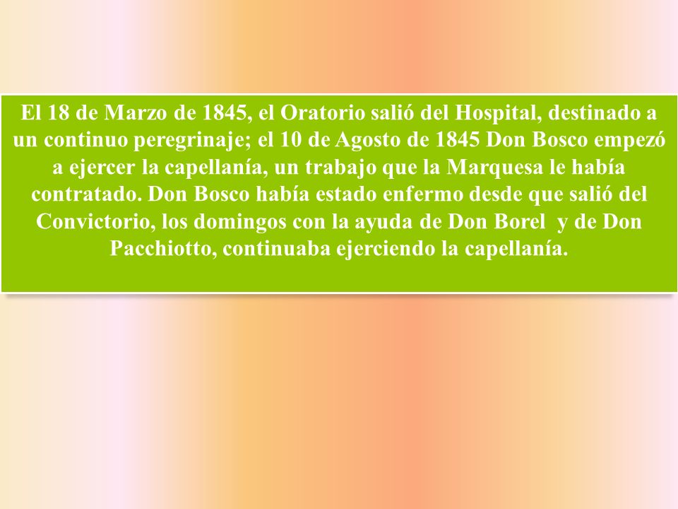 El 18 de Marzo de 1845, el Oratorio salió del Hospital, destinado a un continuo peregrinaje; el 10 de Agosto de 1845 Don Bosco empezó a ejercer la capellanía, un trabajo que la Marquesa le había contratado.