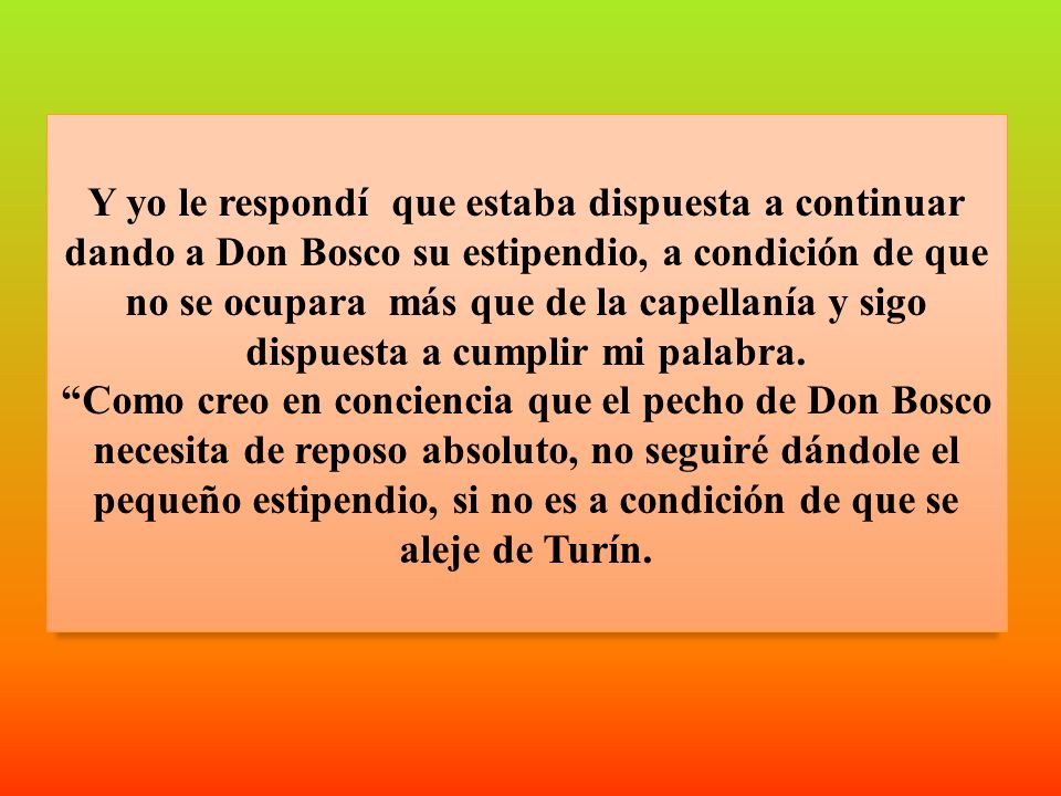 Y yo le respondí que estaba dispuesta a continuar dando a Don Bosco su estipendio, a condición de que no se ocupara más que de la capellanía y sigo dispuesta a cumplir mi palabra.