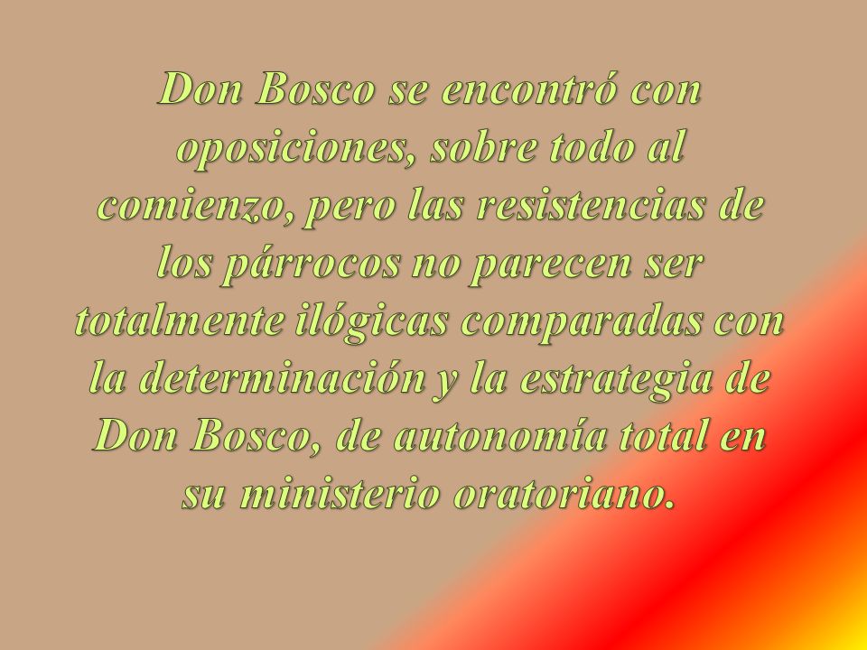 Don Bosco se encontró con oposiciones, sobre todo al comienzo, pero las resistencias de los párrocos no parecen ser totalmente ilógicas comparadas con la determinación y la estrategia de Don Bosco, de autonomía total en su ministerio oratoriano.