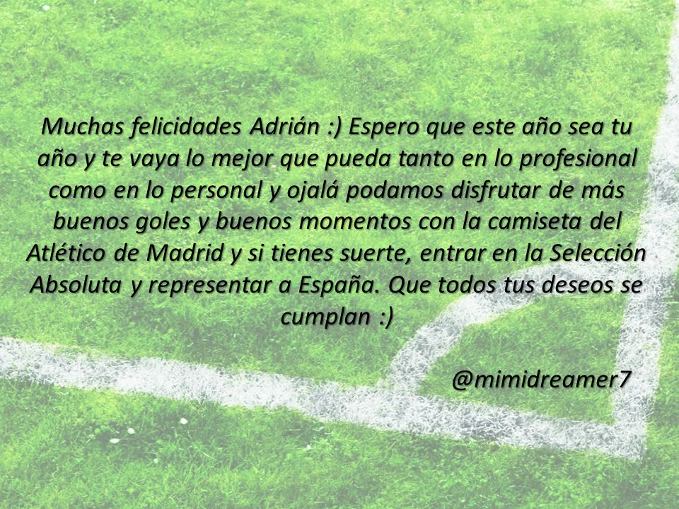 Muchas felicidades Adrián :) Espero que este año sea tu año y te vaya lo mejor que pueda tanto en lo profesional como en lo personal y ojalá podamos disfrutar de más buenos goles y buenos momentos con la camiseta del Atlético de Madrid y si tienes suerte, entrar en la Selección Absoluta y representar a España.