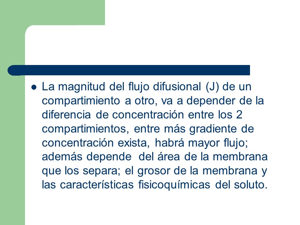 La magnitud del flujo difusional (J) de un compartimiento a otro, va a depender de la diferencia de concentración entre los 2 compartimientos, entre más gradiente de concentración exista, habrá mayor flujo; además depende del área de la membrana que los separa; el grosor de la membrana y las características fisicoquímicas del soluto.