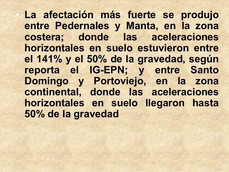 La afectación más fuerte se produjo entre Pedernales y Manta, en la zona costera; donde las aceleraciones horizontales en suelo estuvieron entre el 141% y el 50% de la gravedad, según reporta el IG-EPN; y entre Santo Domingo y Portoviejo, en la zona continental, donde las aceleraciones horizontales en suelo llegaron hasta 50% de la gravedad