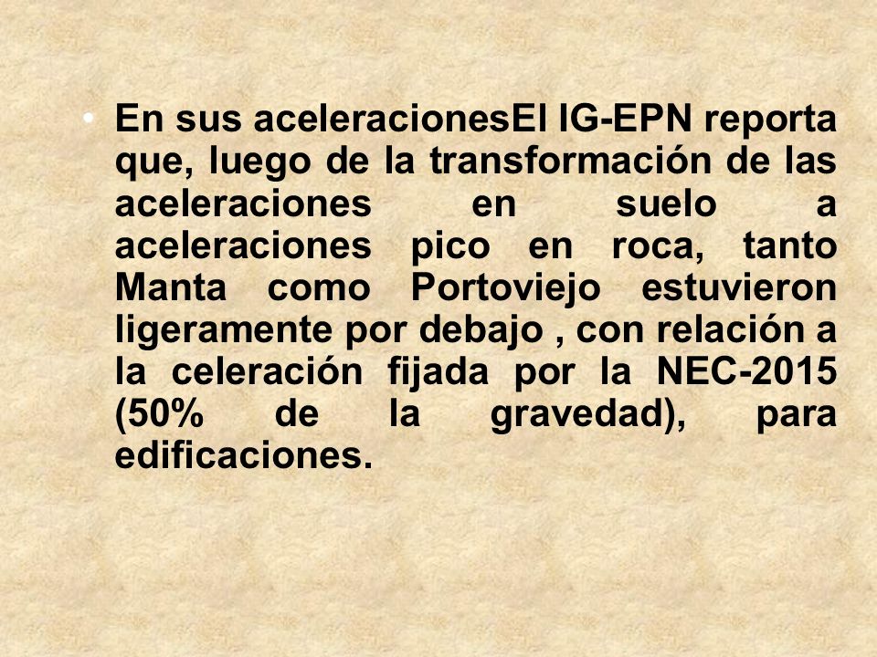 En sus aceleracionesEl IG-EPN reporta que, luego de la transformación de las aceleraciones en suelo a aceleraciones pico en roca, tanto Manta como Portoviejo estuvieron ligeramente por debajo , con relación a la celeración fijada por la NEC-2015 (50% de la gravedad), para edificaciones.