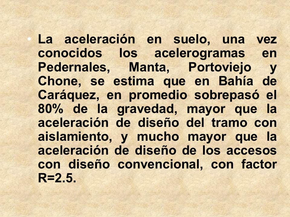 La aceleración en suelo, una vez conocidos los acelerogramas en Pedernales, Manta, Portoviejo y Chone, se estima que en Bahía de Caráquez, en promedio sobrepasó el 80% de la gravedad, mayor que la aceleración de diseño del tramo con aislamiento, y mucho mayor que la aceleración de diseño de los accesos con diseño convencional, con factor R=2.5.