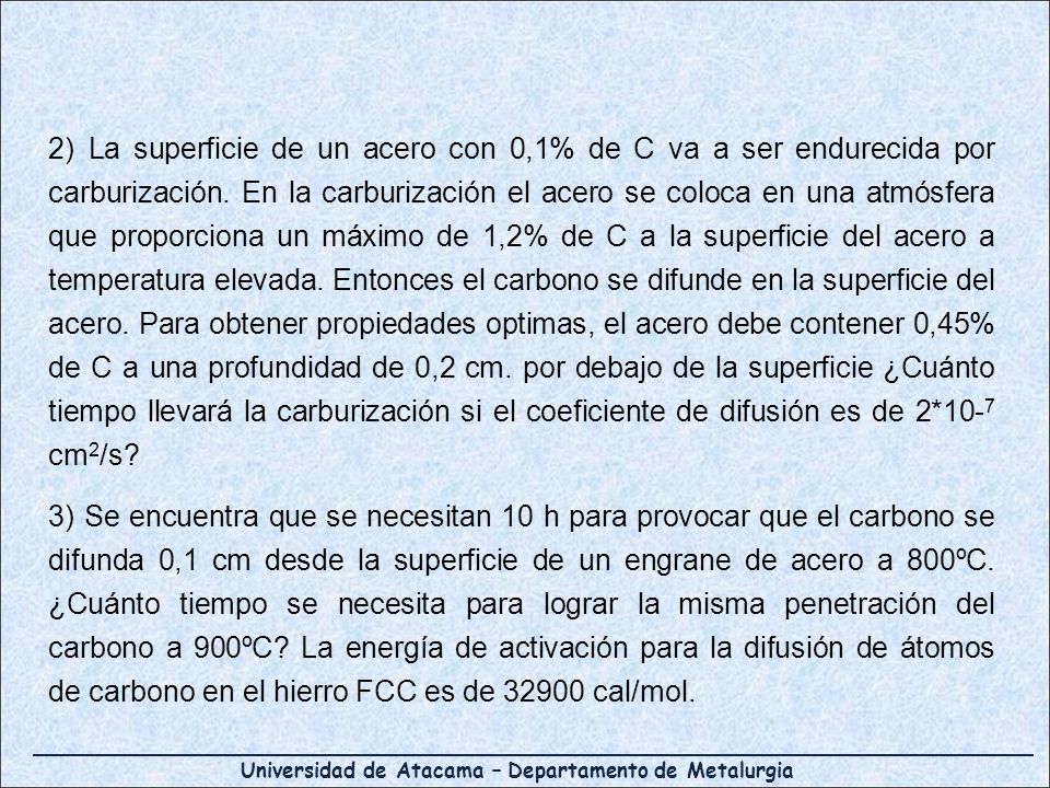 2) La superficie de un acero con 0,1% de C va a ser endurecida por carburización. En la carburización el acero se coloca en una atmósfera que proporciona un máximo de 1,2% de C a la superficie del acero a temperatura elevada. Entonces el carbono se difunde en la superficie del acero. Para obtener propiedades optimas, el acero debe contener 0,45% de C a una profundidad de 0,2 cm. por debajo de la superficie ¿Cuánto tiempo llevará la carburización si el coeficiente de difusión es de 2*10-7 cm2/s