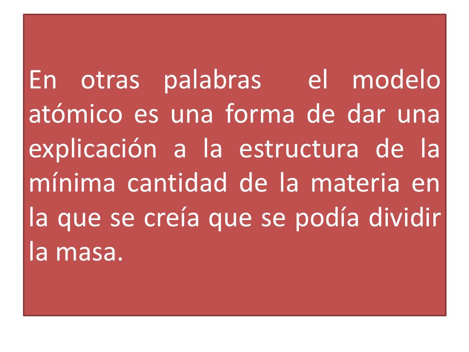 En otras palabras el modelo atómico es una forma de dar una explicación a la estructura de la mínima cantidad de la materia en la que se creía que se podía dividir la masa.