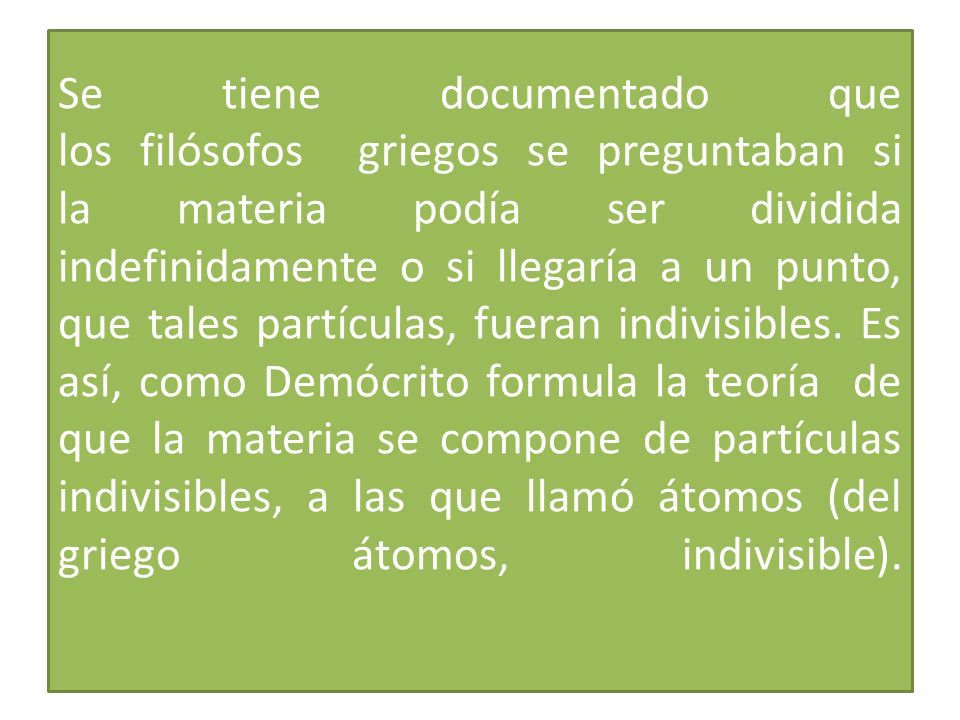 Se tiene documentado que los filósofos griegos se preguntaban si la materia podía ser dividida indefinidamente o si llegaría a un punto, que tales partículas, fueran indivisibles.
