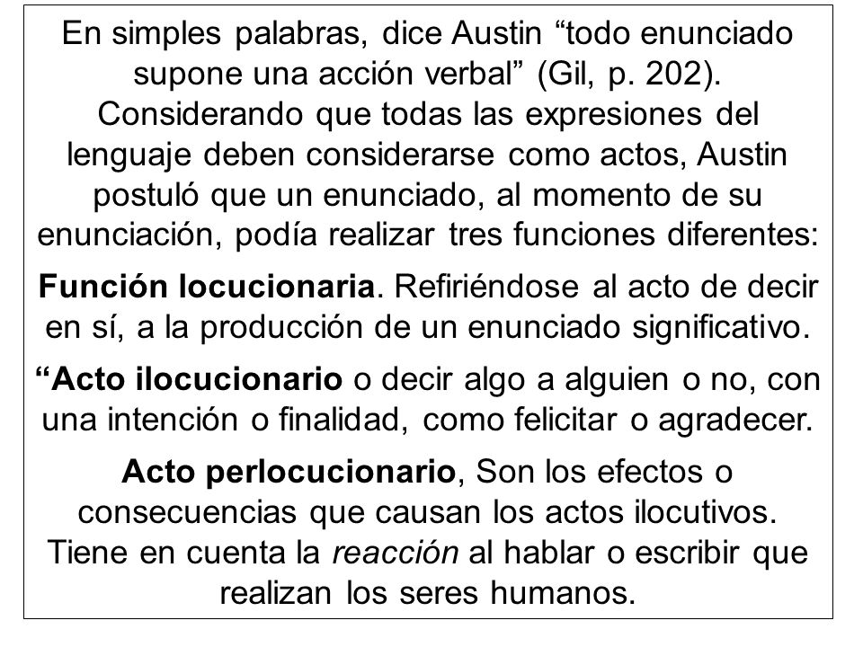 En simples palabras, dice Austin todo enunciado supone una acción verbal (Gil, p. 202). Considerando que todas las expresiones del lenguaje deben considerarse como actos, Austin postuló que un enunciado, al momento de su enunciación, podía realizar tres funciones diferentes: