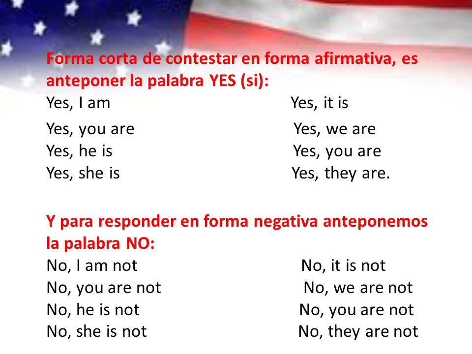 Forma corta de contestar en forma afirmativa, es anteponer la palabra YES (si): Yes, I am Yes, it is Yes, you are Yes, we are Yes, he is Yes, you are Yes, she is Yes, they are.