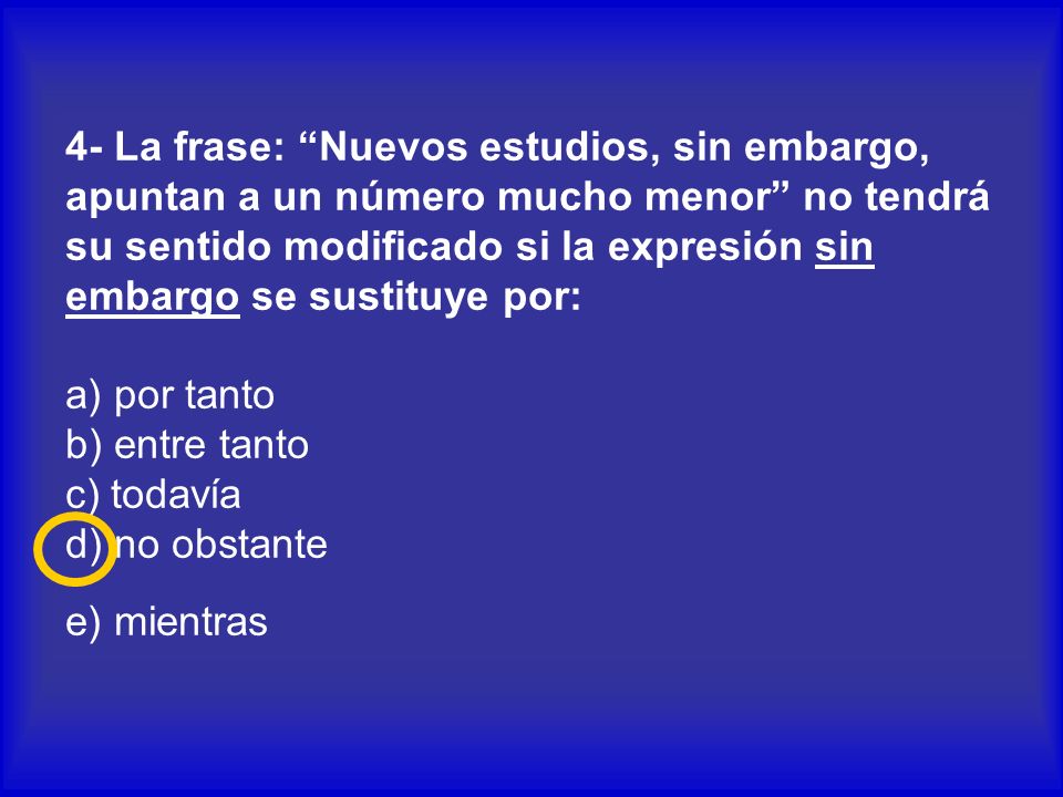 4- La frase: Nuevos estudios, sin embargo, apuntan a un número mucho menor no tendrá su sentido modificado si la expresión sin embargo se sustituye por: a) por tanto b) entre tanto c) todavía d) no obstante e) mientras