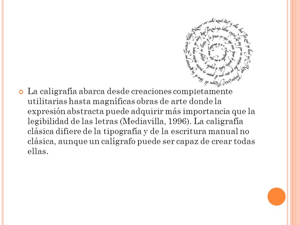 La caligrafía abarca desde creaciones completamente utilitarias hasta magníficas obras de arte donde la expresión abstracta puede adquirir más importancia que la legibilidad de las letras (Mediavilla, 1996).