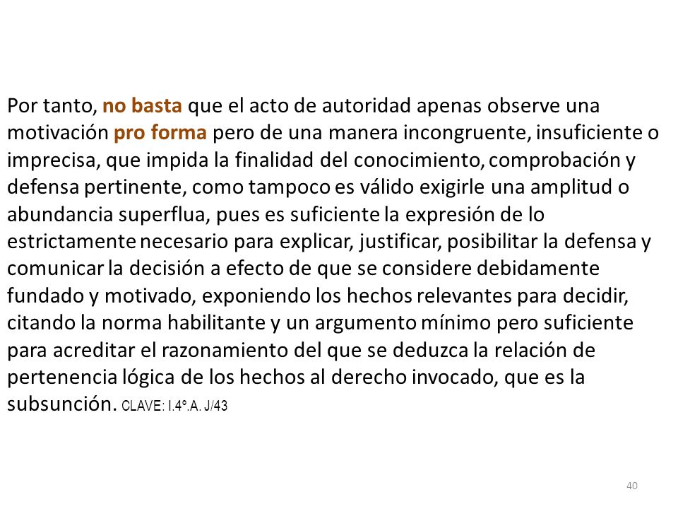 Por tanto, no basta que el acto de autoridad apenas observe una motivación pro forma pero de una manera incongruente, insuficiente o imprecisa, que impida la finalidad del conocimiento, comprobación y defensa pertinente, como tampoco es válido exigirle una amplitud o abundancia superflua, pues es suficiente la expresión de lo estrictamente necesario para explicar, justificar, posibilitar la defensa y comunicar la decisión a efecto de que se considere debidamente fundado y motivado, exponiendo los hechos relevantes para decidir, citando la norma habilitante y un argumento mínimo pero suficiente para acreditar el razonamiento del que se deduzca la relación de pertenencia lógica de los hechos al derecho invocado, que es la subsunción.